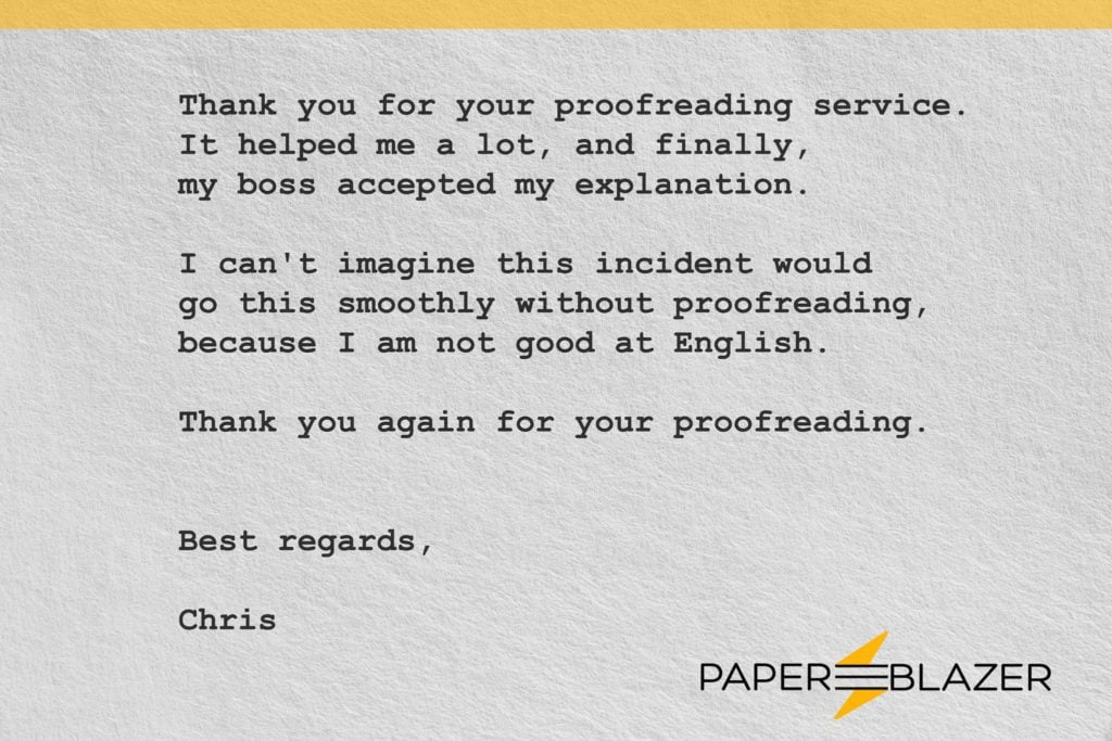 Thank you for your proofreading service It helped me a 1ot, and finally, my boss accepted my explanation. I can't imagine this incident would go this smoothly without proofreading, because I am not good at English. Thank you again for your proofreading.